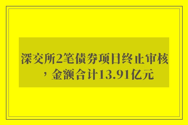 深交所2笔债券项目终止审核，金额合计13.91亿元