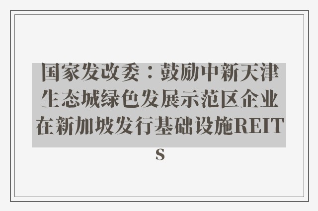 国家发改委：鼓励中新天津生态城绿色发展示范区企业在新加坡发行基础设施REITs