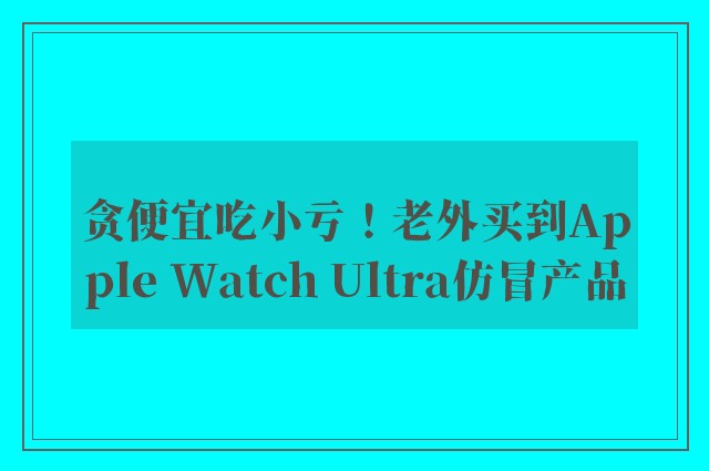 贪便宜吃小亏！老外买到Apple Watch Ultra仿冒产品