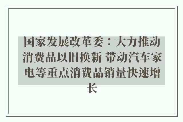 国家发展改革委：大力推动消费品以旧换新 带动汽车家电等重点消费品销量快速增长