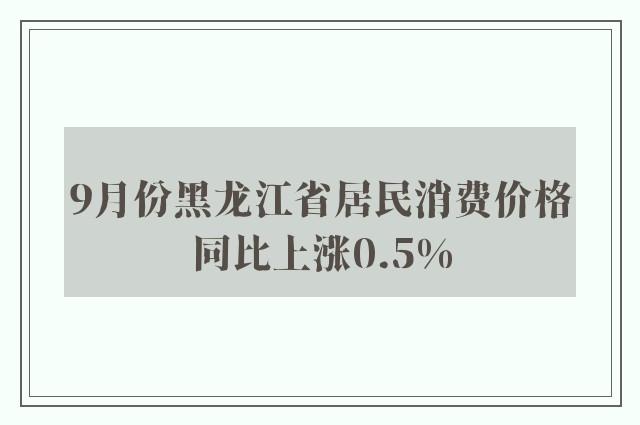 9月份黑龙江省居民消费价格同比上涨0.5%