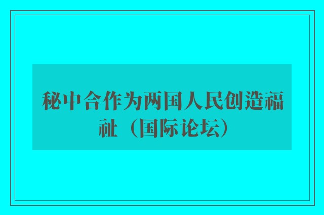 秘中合作为两国人民创造福祉（国际论坛）