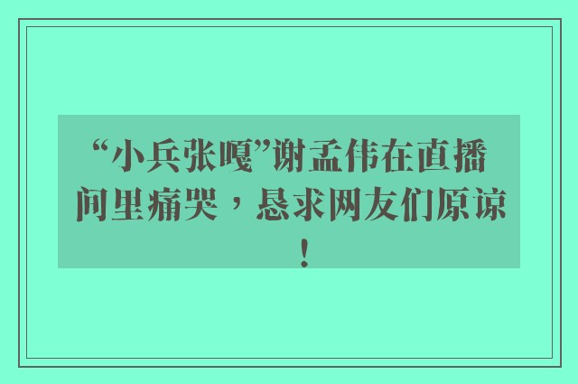 “小兵张嘎”谢孟伟在直播间里痛哭，恳求网友们原谅！