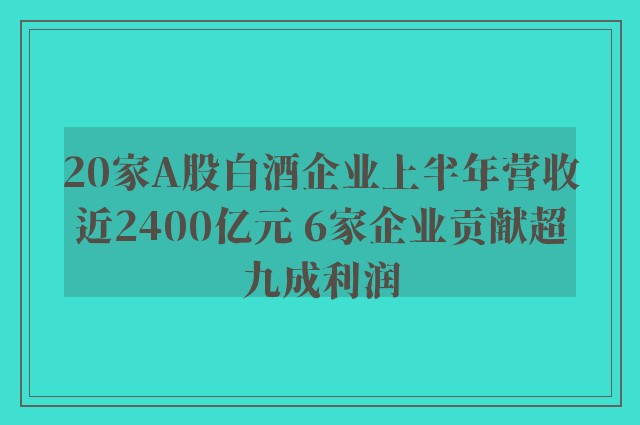 20家A股白酒企业上半年营收近2400亿元 6家企业贡献超九成利润