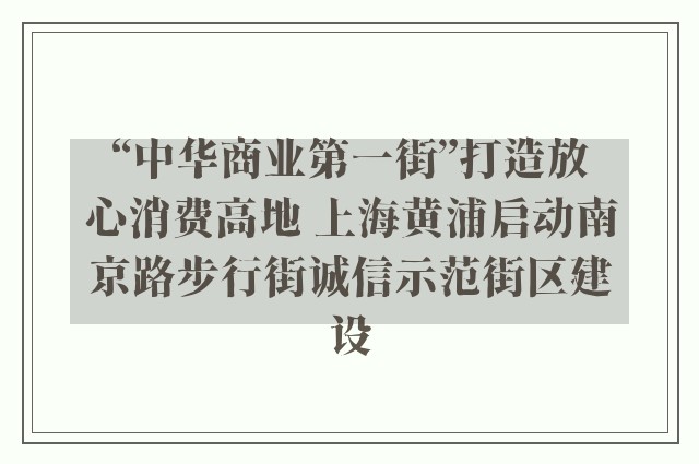 “中华商业第一街”打造放心消费高地 上海黄浦启动南京路步行街诚信示范街区建设